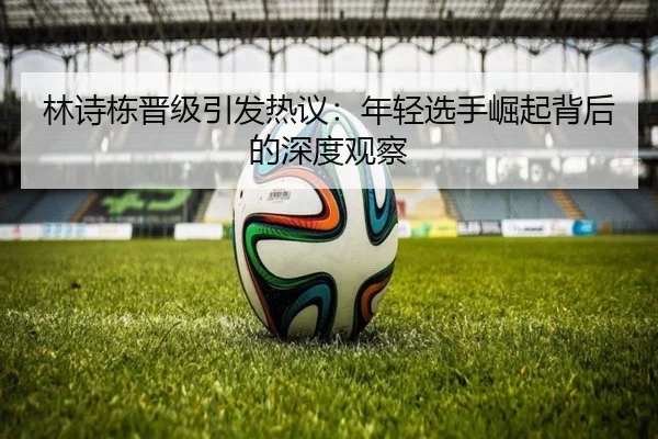 林诗栋晋级引发热议：年轻选手崛起背后的深度观察